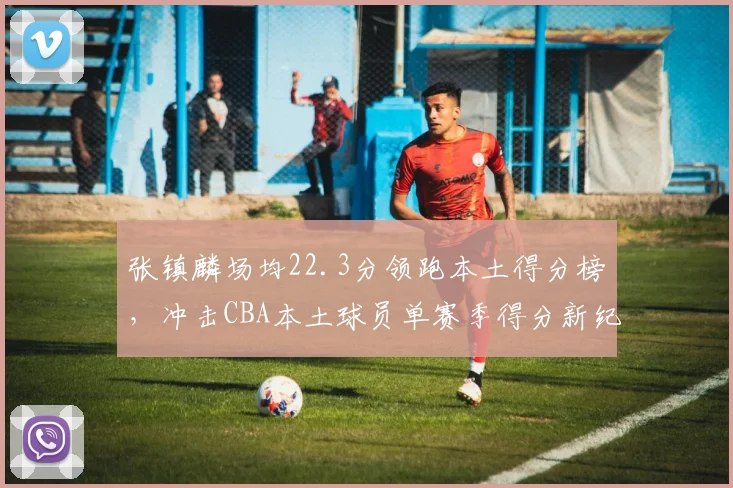 张镇麟场均22.3分领跑本土得分榜，冲击CBA本土球员单赛季得分新纪录