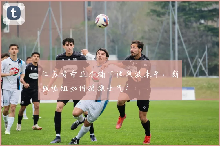 江苏肯帝亚李楠下课风波未平,新教练组如何提振士气?